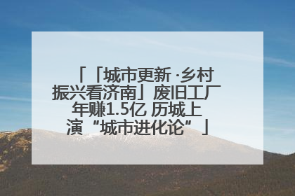 「城市更新 ·乡村振兴看济南」废旧工厂年赚1.5亿 历城上演“城市进化论”
